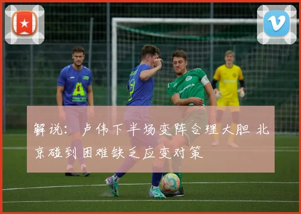 解说：卢伟下半场变阵合理大胆 北京碰到困难缺乏应变对策