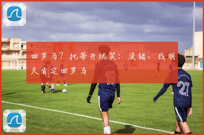 回罗马？托蒂开玩笑：没错，我明天肯定回罗马